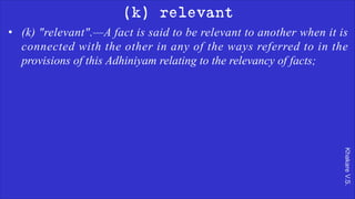 Khakare
V.S.
(k) relevant
• (k) "relevant".—A fact is said to be relevant to another when it is
connected with the other in any of the ways referred to in the
provisions of this Adhiniyam relating to the relevancy of facts;
 