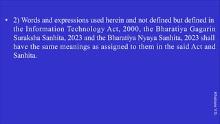 Khakare
V.S.
• 2) Words and expressions used herein and not defined but defined in
the Information Technology Act, 2000, the Bharatiya Gagarin
Suraksha Sanhita, 2023 and the Bharatiya Nyaya Sanhita, 2023 shall
have the same meanings as assigned to them in the said Act and
Sanhita.
 