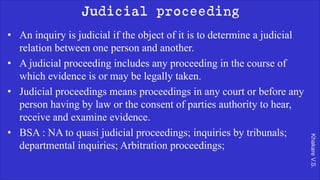 Khakare
V.S.
Judicial proceeding
• An inquiry is judicial if the object of it is to determine a judicial
relation between one person and another.
• A judicial proceeding includes any proceeding in the course of
which evidence is or may be legally taken.
• Judicial proceedings means proceedings in any court or before any
person having by law or the consent of parties authority to hear,
receive and examine evidence.
• BSA : NA to quasi judicial proceedings; inquiries by tribunals;
departmental inquiries; Arbitration proceedings;
 