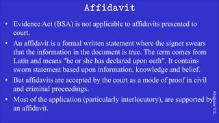 Khakare
V.S.
Affidavit
• Evidence Act (BSA) is not applicable to affidavits presented to
court.
• An affidavit is a formal written statement where the signer swears
that the information in the document is true. The term comes from
Latin and means "he or she has declared upon oath". It contains
sworn statement based upon information, knowledge and belief.
• But affidavits are accepted by the court as a mode of proof in civil
and criminal proceedings.
• Most of the application (particularly interlocutory), are supported by
an affidavit.
 