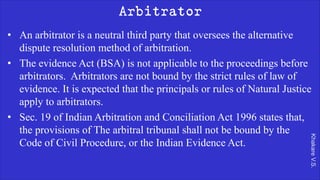 Khakare
V.S.
Arbitrator
• An arbitrator is a neutral third party that oversees the alternative
dispute resolution method of arbitration.
• The evidence Act (BSA) is not applicable to the proceedings before
arbitrators. Arbitrators are not bound by the strict rules of law of
evidence. It is expected that the principals or rules of Natural Justice
apply to arbitrators.
• Sec. 19 of Indian Arbitration and Conciliation Act 1996 states that,
the provisions of The arbitral tribunal shall not be bound by the
Code of Civil Procedure, or the Indian Evidence Act.
 
