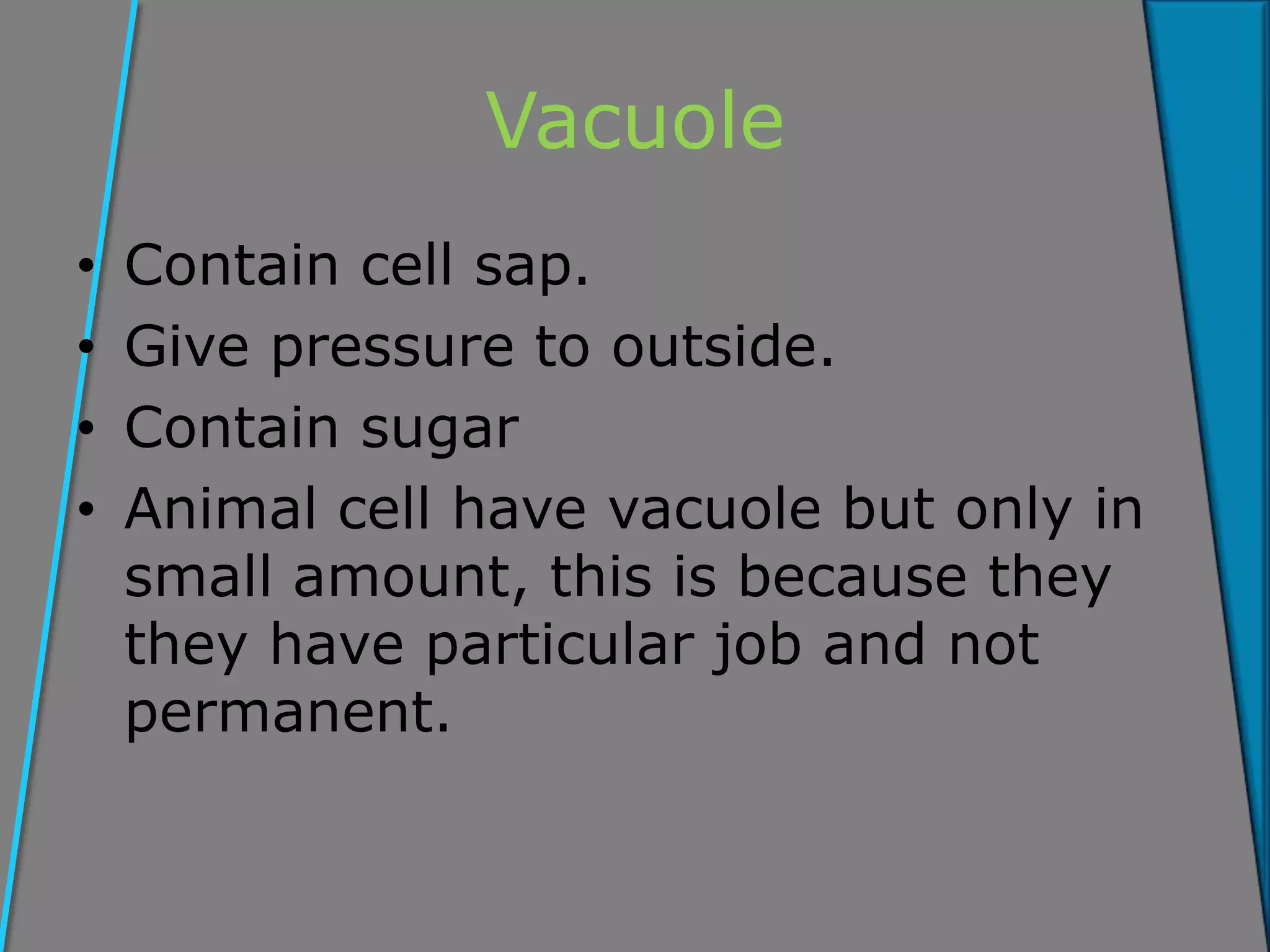 Vacuole
• Contain cell sap.
• Give pressure to outside.
• Contain sugar
• Animal cell have vacuole but only in
small amount, this is because they
they have particular job and not
permanent.
 