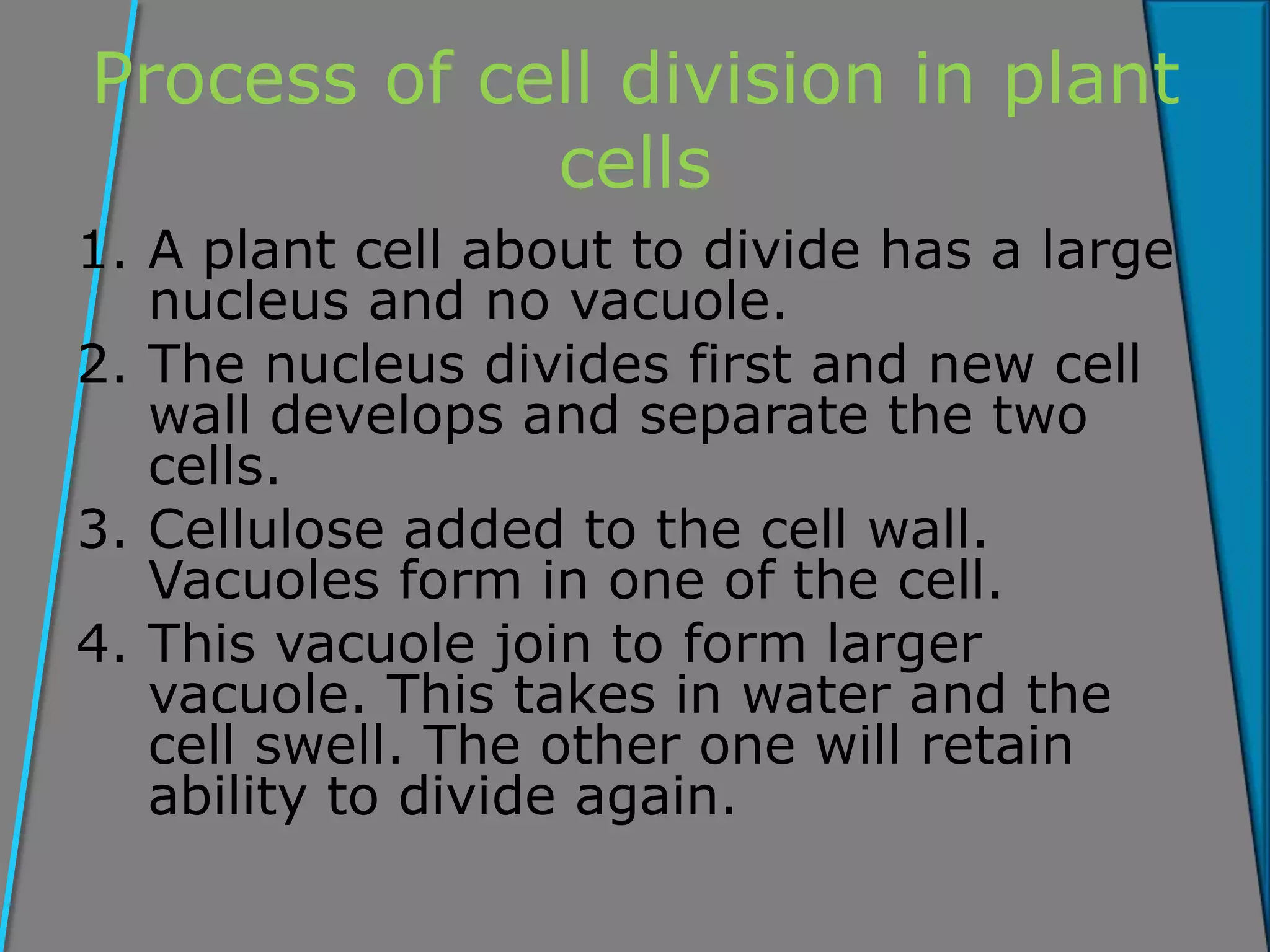 Process of cell division in plant
cells
1. A plant cell about to divide has a large
nucleus and no vacuole.
2. The nucleus divides first and new cell
wall develops and separate the two
cells.
3. Cellulose added to the cell wall.
Vacuoles form in one of the cell.
4. This vacuole join to form larger
vacuole. This takes in water and the
cell swell. The other one will retain
ability to divide again.
 