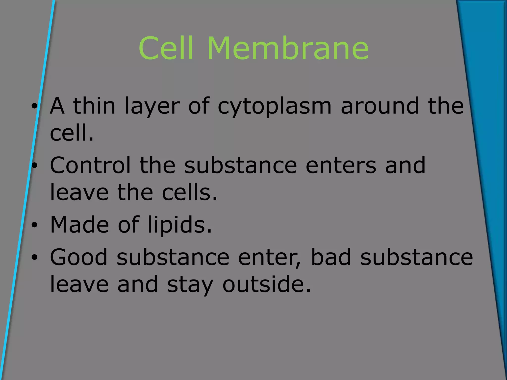 Cell Membrane
• A thin layer of cytoplasm around the
cell.
• Control the substance enters and
leave the cells.
• Made of lipids.
• Good substance enter, bad substance
leave and stay outside.
 