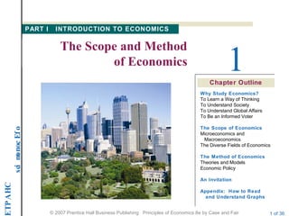 CHAPTE
ofEconomics
© 2007 Prentice Hall Business Publishing Principles of Economics 8e by Case and Fair 1 of 36
Chapter Outline
1
The Scope and Method
of Economics
PART I INTRODUCTION TO ECONOMICS
Why Study Economics?
To Learn a Way of Thinking
To Understand Society
To Understand Global Affairs
To Be an Informed Voter
The Scope of Economics
Microeconomics and
Macroeconomics
The Diverse Fields of Economics
The Method of Economics
Theories and Models
Economic Policy
An Invitation
Appendix: How to Read
and Understand Graphs
 