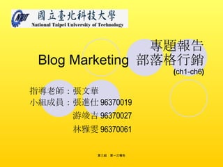 專題報告   Blog Marketing   部落格行銷 ( ch1-ch6 ) 指導老師：張文華 小組成員：張進仕 96370019 　　　　　 游竣吉 96370027 　　　　　 林雅雯 96370061 