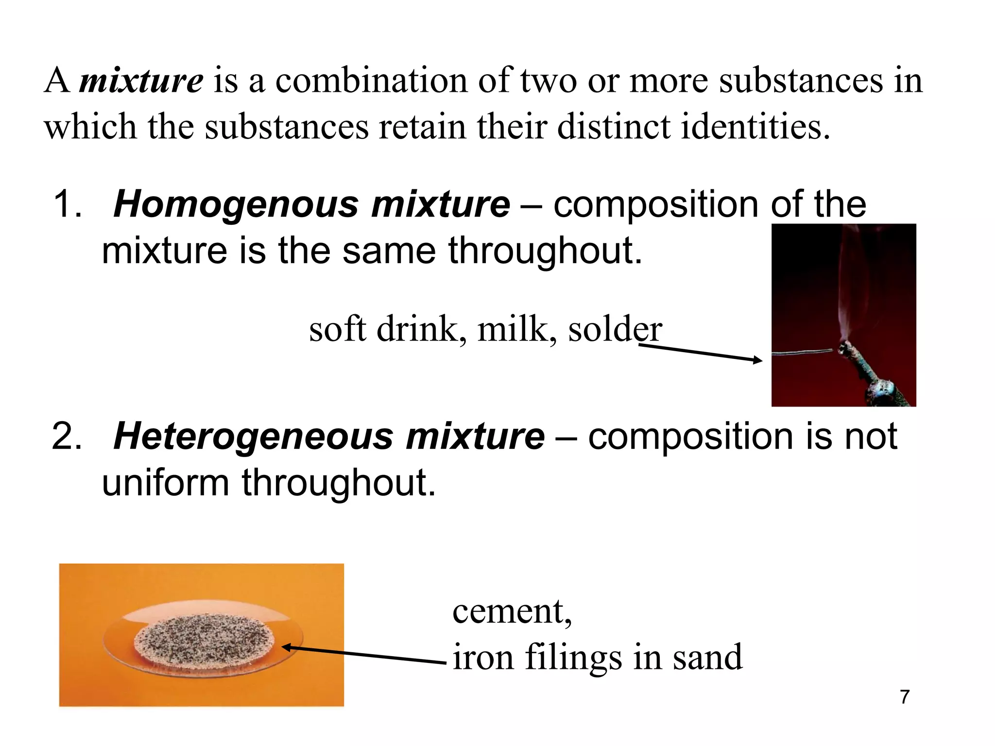 77
A mixture is a combination of two or more substances in
which the substances retain their distinct identities.
1. Homogenous mixture – composition of the
mixture is the same throughout.
2. Heterogeneous mixture – composition is not
uniform throughout.
soft drink, milk, solder
cement,
iron filings in sand
 