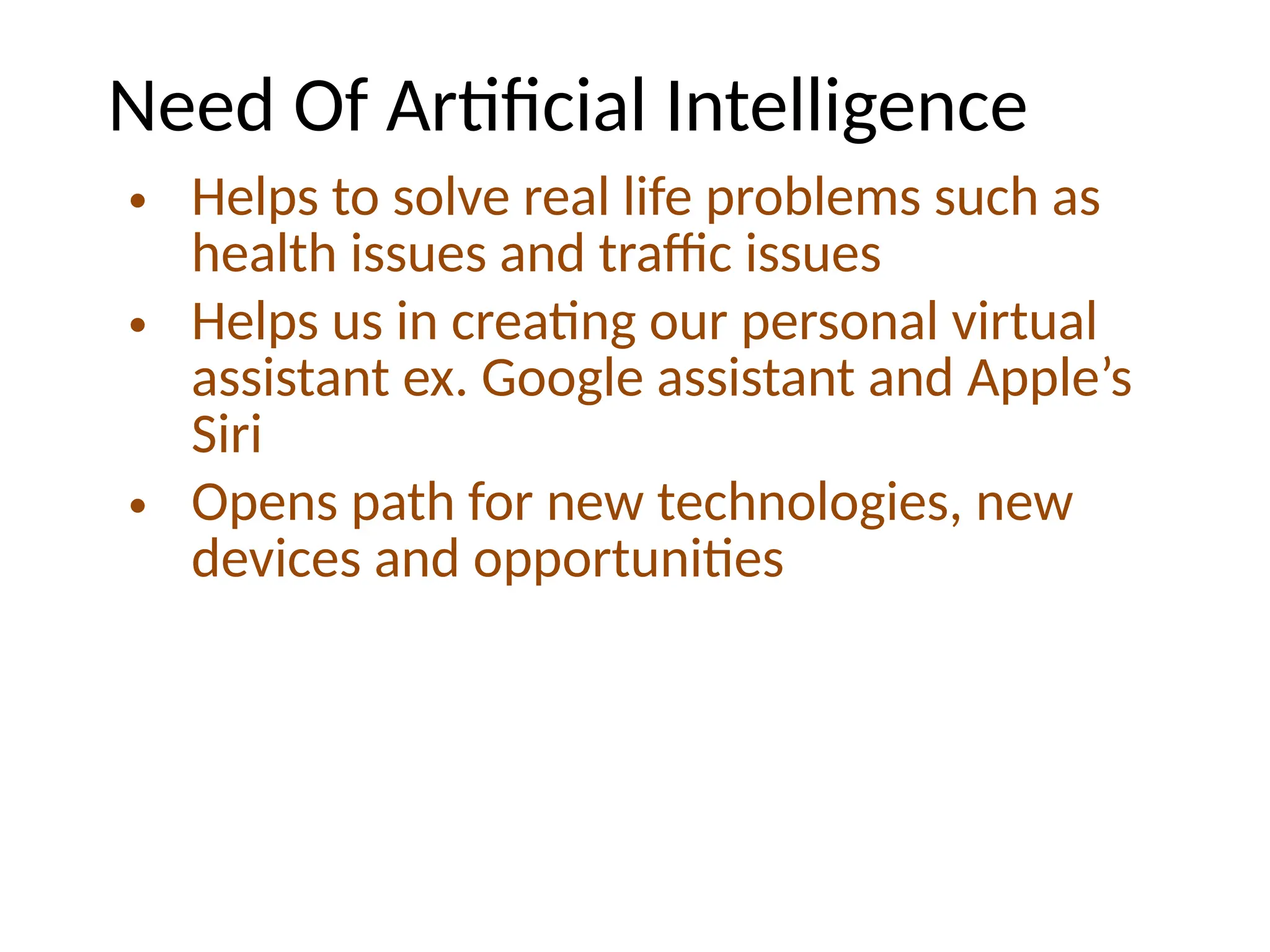 Need Of Artificial Intelligence
• Helps to solve real life problems such as
health issues and traffic issues
• Helps us in creating our personal virtual
assistant ex. Google assistant and Apple’s
Siri
• Opens path for new technologies, new
devices and opportunities
 