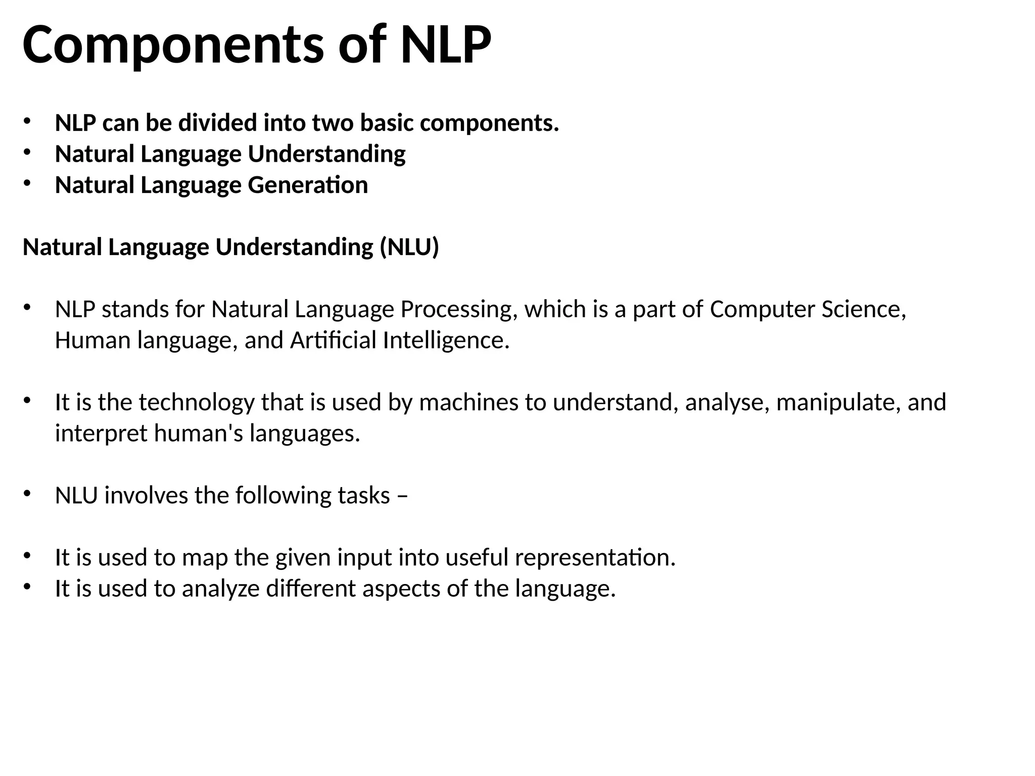 Components of NLP
• NLP can be divided into two basic components.
• Natural Language Understanding
• Natural Language Generation
Natural Language Understanding (NLU)
• NLP stands for Natural Language Processing, which is a part of Computer Science,
Human language, and Artificial Intelligence.
• It is the technology that is used by machines to understand, analyse, manipulate, and
interpret human's languages.
• NLU involves the following tasks –
• It is used to map the given input into useful representation.
• It is used to analyze different aspects of the language.
 