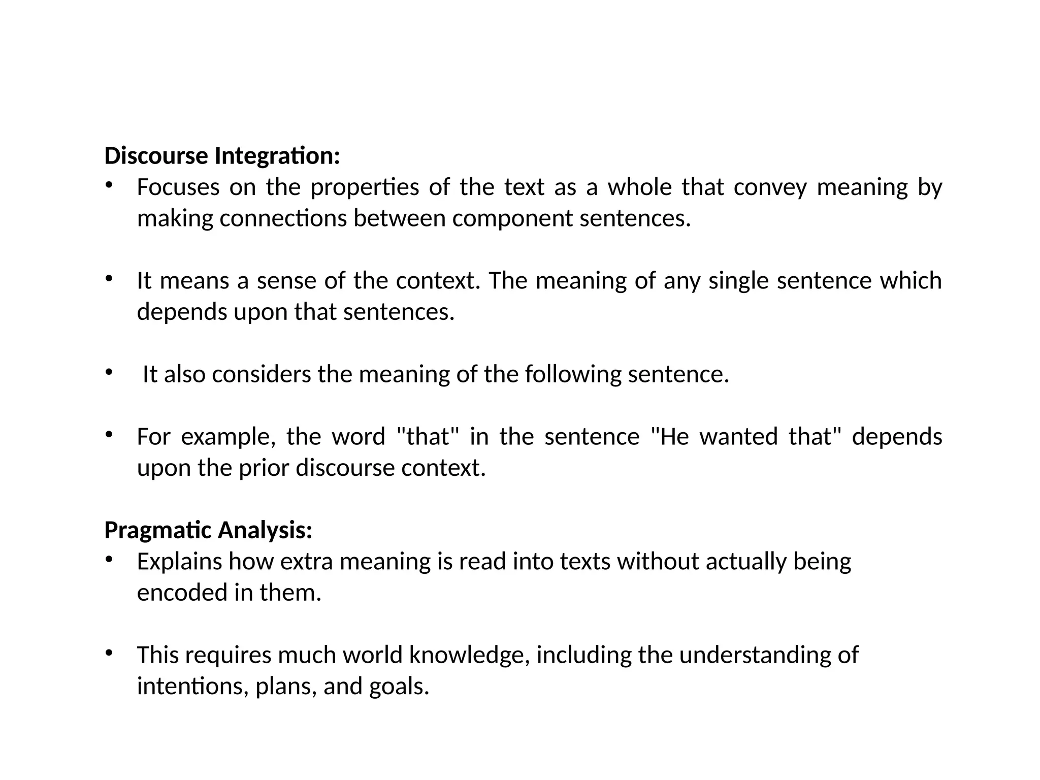 Discourse Integration:
• Focuses on the properties of the text as a whole that convey meaning by
making connections between component sentences.
• It means a sense of the context. The meaning of any single sentence which
depends upon that sentences.
• It also considers the meaning of the following sentence.
• For example, the word "that" in the sentence "He wanted that" depends
upon the prior discourse context.
Pragmatic Analysis:
• Explains how extra meaning is read into texts without actually being
encoded in them.
• This requires much world knowledge, including the understanding of
intentions, plans, and goals.
 