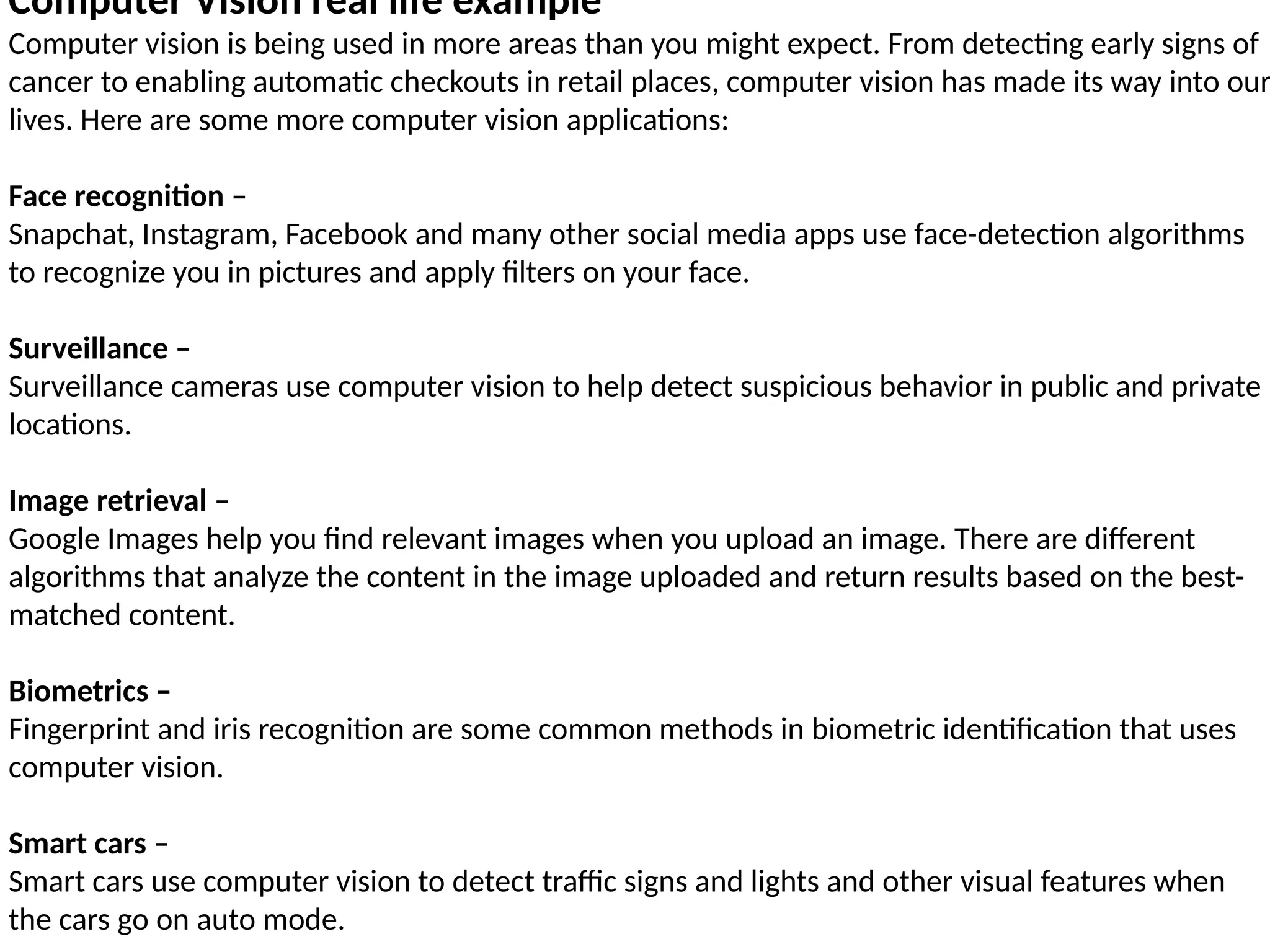 Computer Vision real life example
Computer vision is being used in more areas than you might expect. From detecting early signs of
cancer to enabling automatic checkouts in retail places, computer vision has made its way into our
lives. Here are some more computer vision applications:
Face recognition –
Snapchat, Instagram, Facebook and many other social media apps use face-detection algorithms
to recognize you in pictures and apply filters on your face.
Surveillance –
Surveillance cameras use computer vision to help detect suspicious behavior in public and private
locations.
Image retrieval –
Google Images help you find relevant images when you upload an image. There are different
algorithms that analyze the content in the image uploaded and return results based on the best-
matched content.
Biometrics –
Fingerprint and iris recognition are some common methods in biometric identification that uses
computer vision.
Smart cars –
Smart cars use computer vision to detect traffic signs and lights and other visual features when
the cars go on auto mode.
 