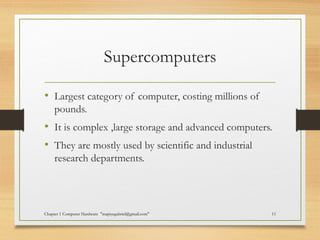 Supercomputers
• Largest category of computer, costing millions of
pounds.
• It is complex ,large storage and advanced computers.
• They are mostly used by scientific and industrial
research departments.
Chapter 1 Computer Hardware "mapiyegabriel@gmail.com" 11
 