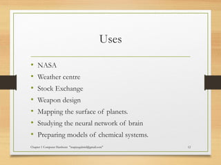 Uses
• NASA
• Weather centre
• Stock Exchange
• Weapon design
• Mapping the surface of planets.
• Studying the neural network of brain
• Preparing models of chemical systems.
Chapter 1 Computer Hardware "mapiyegabriel@gmail.com" 12
 