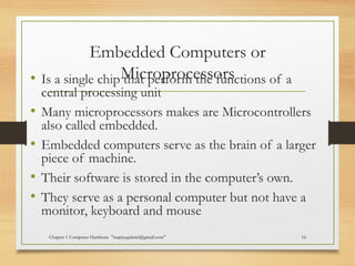 Embedded Computers or
Microprocessors• Is a single chip that perform the functions of a
central processing unit
• Many microprocessors makes are Microcontrollers
also called embedded.
• Embedded computers serve as the brain of a larger
piece of machine.
• Their software is stored in the computer’s own.
• They serve as a personal computer but not have a
monitor, keyboard and mouse
Chapter 1 Computer Hardware "mapiyegabriel@gmail.com" 16
 