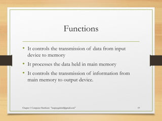 Functions
• It controls the transmission of data from input
device to memory
• It processes the data held in main memory
• It controls the transmission of information from
main memory to output device.
Chapter 1 Computer Hardware "mapiyegabriel@gmail.com" 19
 
