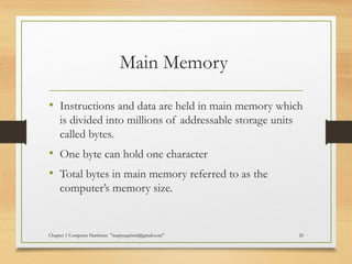 Main Memory
• Instructions and data are held in main memory which
is divided into millions of addressable storage units
called bytes.
• One byte can hold one character
• Total bytes in main memory referred to as the
computer’s memory size.
Chapter 1 Computer Hardware "mapiyegabriel@gmail.com" 20
 