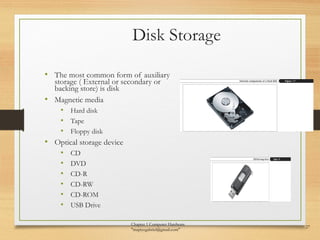Disk Storage
• The most common form of auxiliary
storage ( External or secondary or
backing store) is disk
• Magnetic media
• Hard disk
• Tape
• Floppy disk
• Optical storage device
• CD
• DVD
• CD-R
• CD-RW
• CD-ROM
• USB Drive
Chapter 1 Computer Hardware
"mapiyegabriel@gmail.com"
27
 