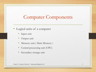 Computer Components
• Logical units of a computer
• Input unit
• Output unit
• Memory unit ( Main Memory )
• Central processing unit (CPU)
• Secondary storage unit
Chapter 1 Computer Hardware "mapiyegabriel@gmail.com" 4
 