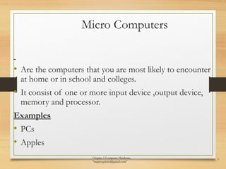 Micro Computers
• Are the computers that you are most likely to encounter
at home or in school and colleges.
• It consist of one or more input device ,output device,
memory and processor.
Examples
• PCs
• Apples
Chapter 1 Computer Hardware
"mapiyegabriel@gmail.com"
7
 
