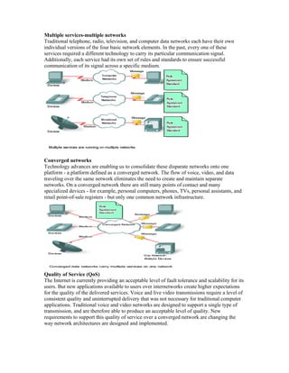 Multiple services-multiple networks
Traditional telephone, radio, television, and computer data networks each have their own
individual versions of the four basic network elements. In the past, every one of these
services required a different technology to carry its particular communication signal.
Additionally, each service had its own set of rules and standards to ensure successful
communication of its signal across a specific medium.
Converged networks
Technology advances are enabling us to consolidate these disparate networks onto one
platform - a platform defined as a converged network. The flow of voice, video, and data
traveling over the same network eliminates the need to create and maintain separate
networks. On a converged network there are still many points of contact and many
specialized devices - for example, personal computers, phones, TVs, personal assistants, and
retail point-of-sale registers - but only one common network infrastructure.
Quality of Service (QoS)
The Internet is currently providing an acceptable level of fault tolerance and scalability for its
users. But new applications available to users over internetworks create higher expectations
for the quality of the delivered services. Voice and live video transmissions require a level of
consistent quality and uninterrupted delivery that was not necessary for traditional computer
applications. Traditional voice and video networks are designed to support a single type of
transmission, and are therefore able to produce an acceptable level of quality. New
requirements to support this quality of service over a converged network are changing the
way network architectures are designed and implemented.
 