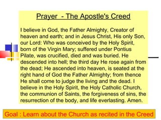 Prayer - The Apostle's Creed 
I believe in God, the Father Almighty, Creator of 
heaven and earth; and in Jesus Christ, His only Son, 
our Lord: Who was conceived by the Holy Spirit, 
born of the Virgin Mary; suffered under Pontius 
Pilate, was crucified, died and was buried. He 
descended into hell; the third day He rose again from 
the dead; He ascended into heaven, is seated at the 
right hand of God the Father Almighty; from thence 
He shall come to judge the living and the dead. I 
believe in the Holy Spirit, the Holy Catholic Church, 
the communion of Saints, the forgiveness of sins, the 
resurrection of the body, and life everlasting. Amen. 
Goal : Learn about the Church as recited in the Creed 
 