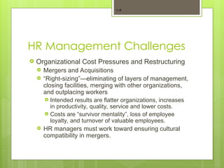 HR Management Challenges
 Organizational Cost Pressures and Restructuring
 Mergers and Acquisitions
 “Right-sizing”—eliminating of layers of management,
closing facilities, merging with other organizations,
and outplacing workers
 Intended results are flatter organizations, increases
in productivity, quality, service and lower costs.
 Costs are “survivor mentality”, loss of employee
loyalty, and turnover of valuable employees.
 HR managers must work toward ensuring cultural
compatibility in mergers.
1–8
 