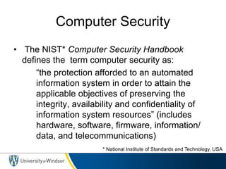 Computer Security
• The NIST* Computer Security Handbook
defines the term computer security as:
“the protection afforded to an automated
information system in order to attain the
applicable objectives of preserving the
integrity, availability and confidentiality of
information system resources” (includes
hardware, software, firmware, information/
data, and telecommunications)
* National Institute of Standards and Technology, USA
 