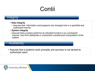 Contii
• Data integrity
• Assures that information and programs are changed only in a specified and
authorized manner
• System integrity
• Assures that a system performs its intended function in an unimpaired
manner, free from deliberate or inadvertent unauthorized manipulation of the
system
• Assures that a systems work promptly and services is not denied to
authorized users
Integrity
Availability
 