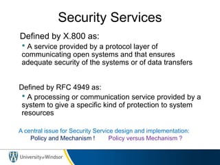 Security Services
• Defined by X.800 as:
• A service provided by a protocol layer of
communicating open systems and that ensures
adequate security of the systems or of data transfers
• Defined by RFC 4949 as:
• A processing or communication service provided by a
system to give a specific kind of protection to system
resources
A central issue for Security Service design and implementation:
Policy and Mechanism ! Policy versus Mechanism ?
 