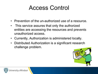 Access Control
• Prevention of the un-authorized use of a resource.
• This service assures that only the authorized
entities are accessing the resources and prevents
unauthorized access.
• Currently, Authorization is administered locally.
• Distributed Authorization is a significant research
challenge problem.
 