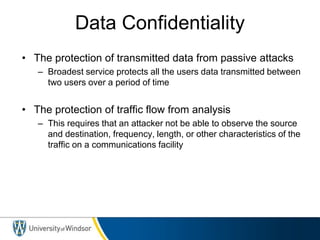 Data Confidentiality
• The protection of transmitted data from passive attacks
– Broadest service protects all the users data transmitted between
two users over a period of time
• The protection of traffic flow from analysis
– This requires that an attacker not be able to observe the source
and destination, frequency, length, or other characteristics of the
traffic on a communications facility
 