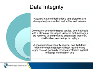 Data Integrity
Assures that the information's and protocols are
changed only a specified and authorized manner.
Connection-oriented integrity service, one that deals
with a stream of messages, assures that messages
are received as sent with no duplication, insertion,
modification, reordering, or replays
A connectionless integrity service, one that deals
with individual messages without regard to any
larger context, generally provides protection against
message modification only
 