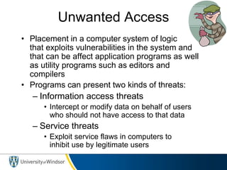 Unwanted Access
• Placement in a computer system of logic
that exploits vulnerabilities in the system and
that can be affect application programs as well
as utility programs such as editors and
compilers
• Programs can present two kinds of threats:
– Information access threats
• Intercept or modify data on behalf of users
who should not have access to that data
– Service threats
• Exploit service flaws in computers to
inhibit use by legitimate users
 