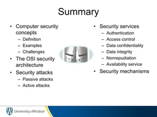 Summary
• Computer security
concepts
– Definition
– Examples
– Challenges
• The OSI security
architecture
• Security attacks
– Passive attacks
– Active attacks
• Security services
– Authentication
– Access control
– Data confidentiality
– Data integrity
– Nonrepudiation
– Availability service
• Security mechanisms
 