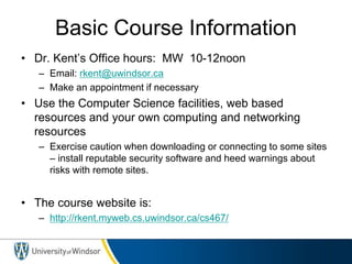 Basic Course Information
• Dr. Kent’s Office hours: MW 10-12noon
– Email: rkent@uwindsor.ca
– Make an appointment if necessary
• Use the Computer Science facilities, web based
resources and your own computing and networking
resources
– Exercise caution when downloading or connecting to some sites
– install reputable security software and heed warnings about
risks with remote sites.
• The course website is:
– http://rkent.myweb.cs.uwindsor.ca/cs467/
 