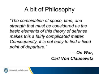 A bit of Philosophy
“The combination of space, time, and
strength that must be considered as the
basic elements of this theory of defense
makes this a fairly complicated matter.
Consequently, it is not easy to find a fixed
point of departure.”
— On War,
Carl Von Clausewitz
 