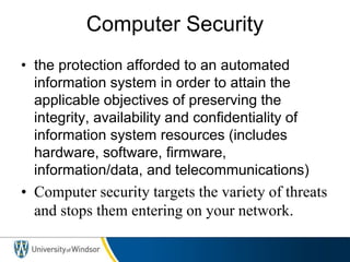 Computer Security
• the protection afforded to an automated
information system in order to attain the
applicable objectives of preserving the
integrity, availability and confidentiality of
information system resources (includes
hardware, software, firmware,
information/data, and telecommunications)
• Computer security targets the variety of threats
and stops them entering on your network.
 