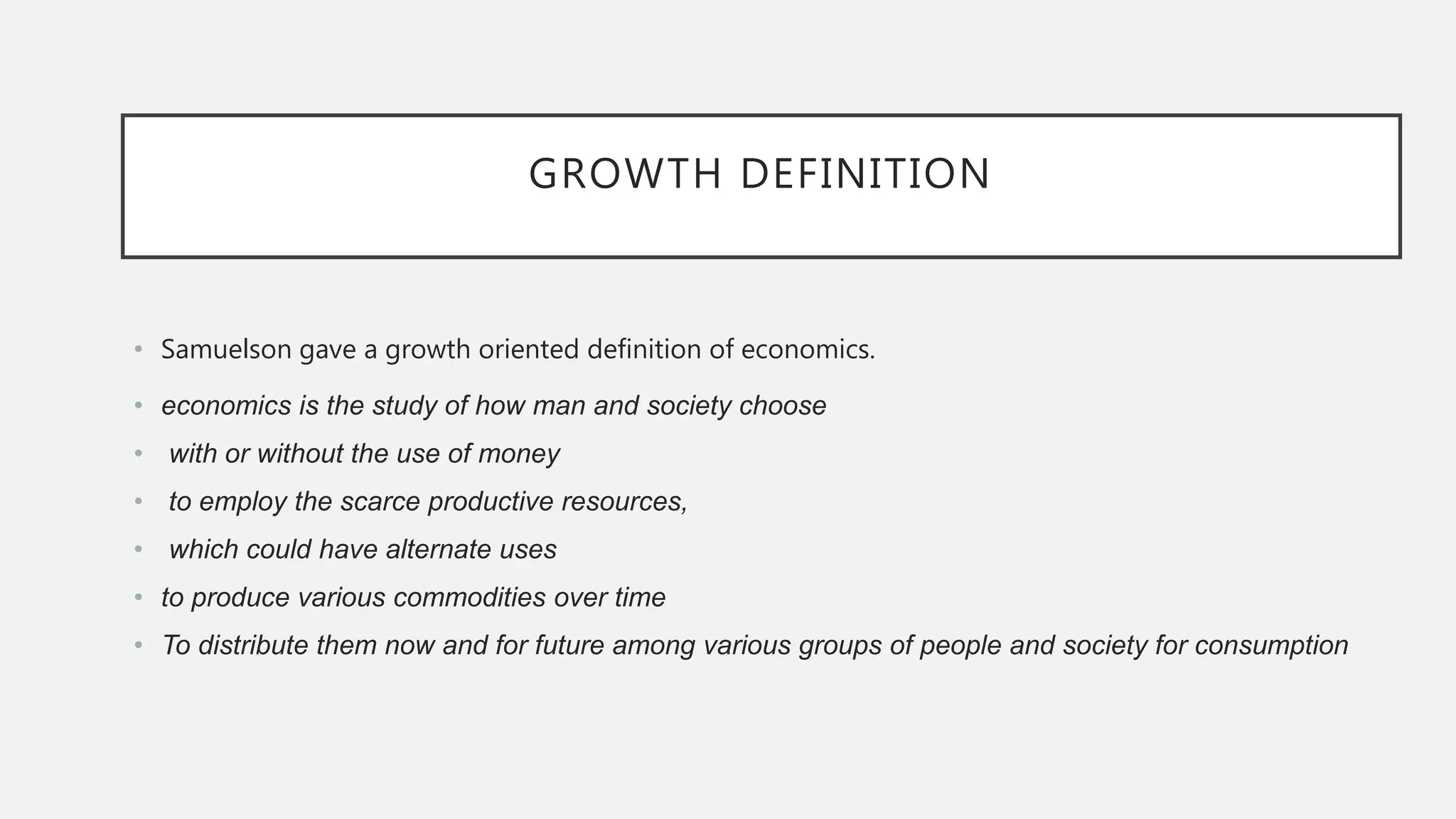 GROWTH DEFINITION
• Samuelson gave a growth oriented definition of economics.
• economics is the study of how man and society choose
• with or without the use of money
• to employ the scarce productive resources,
• which could have alternate uses
• to produce various commodities over time
• To distribute them now and for future among various groups of people and society for consumption
 