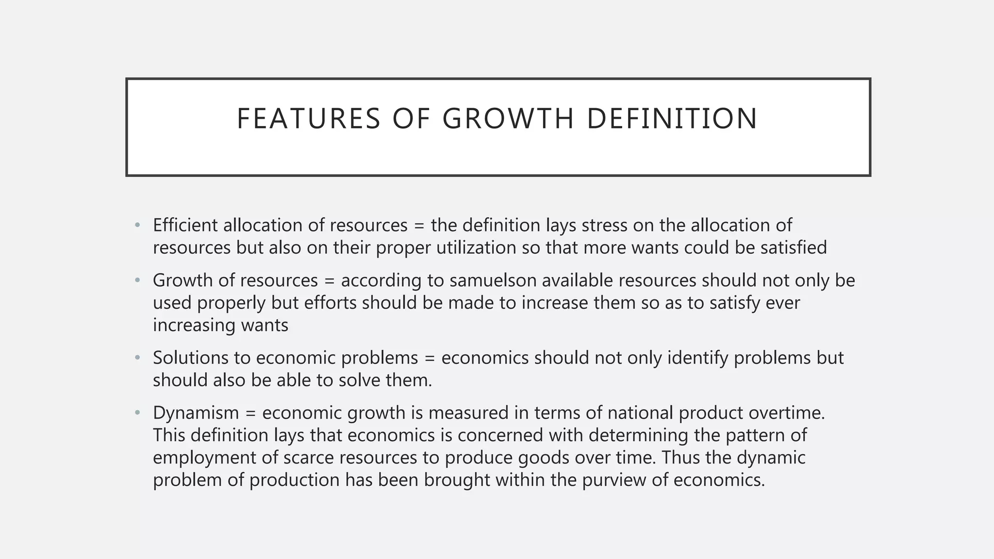 FEATURES OF GROWTH DEFINITION
• Efficient allocation of resources = the definition lays stress on the allocation of
resources but also on their proper utilization so that more wants could be satisfied
• Growth of resources = according to samuelson available resources should not only be
used properly but efforts should be made to increase them so as to satisfy ever
increasing wants
• Solutions to economic problems = economics should not only identify problems but
should also be able to solve them.
• Dynamism = economic growth is measured in terms of national product overtime.
This definition lays that economics is concerned with determining the pattern of
employment of scarce resources to produce goods over time. Thus the dynamic
problem of production has been brought within the purview of economics.
 