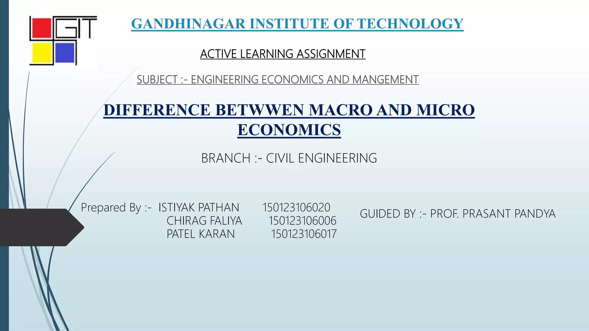 GANDHINAGAR INSTITUTE OF TECHNOLOGY
SUBJECT :- ENGINEERING ECONOMICS AND MANGEMENT
BRANCH :- CIVIL ENGINEERING
Prepared By :- ISTIYAK PATHAN 150123106020
CHIRAG FALIYA 150123106006
PATEL KARAN 150123106017
GUIDED BY :- PROF. PRASANT PANDYA
ACTIVE LEARNING ASSIGNMENT
DIFFERENCE BETWWEN MACRO AND MICRO
ECONOMICS
 