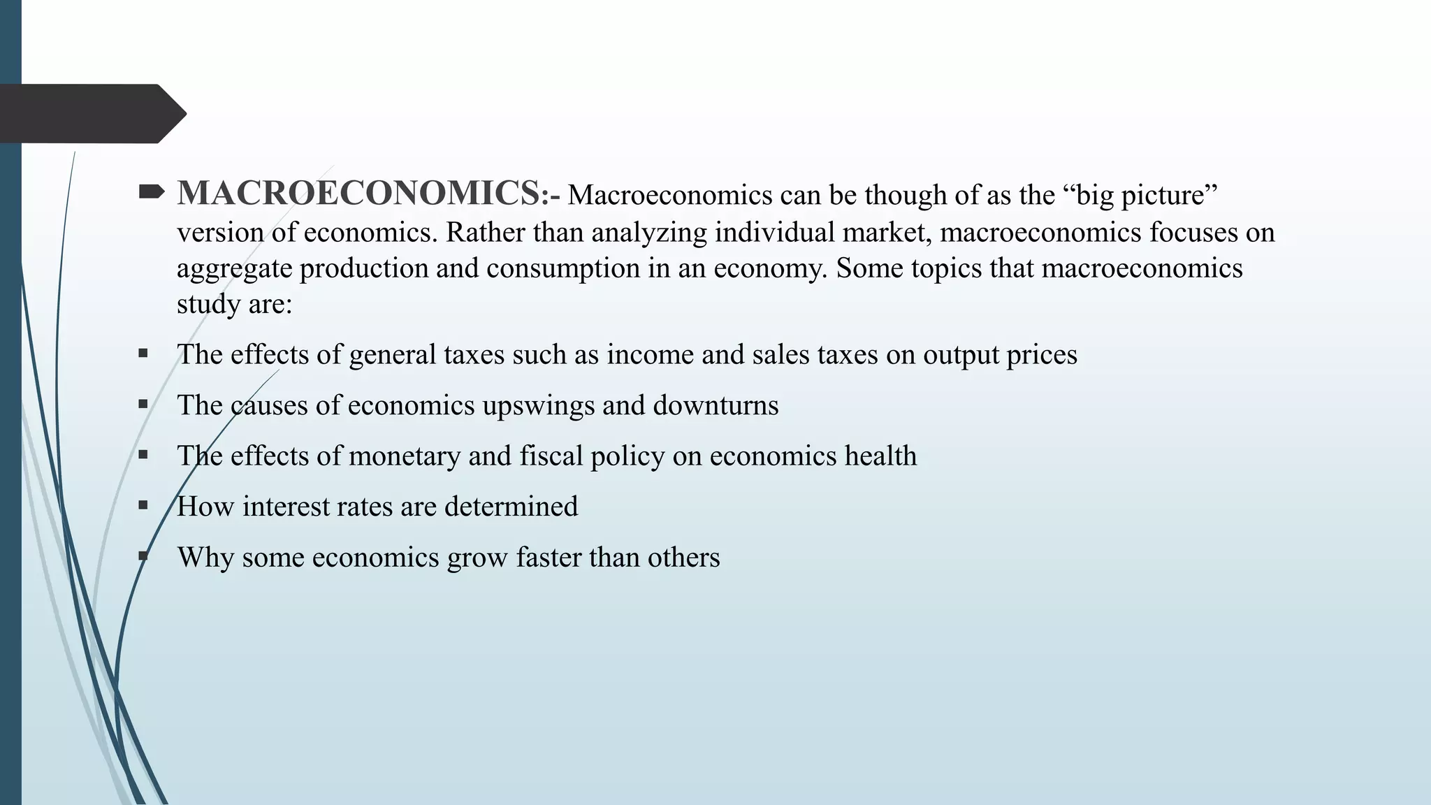  MACROECONOMICS:- Macroeconomics can be though of as the “big picture”
version of economics. Rather than analyzing individual market, macroeconomics focuses on
aggregate production and consumption in an economy. Some topics that macroeconomics
study are:
 The effects of general taxes such as income and sales taxes on output prices
 The causes of economics upswings and downturns
 The effects of monetary and fiscal policy on economics health
 How interest rates are determined
 Why some economics grow faster than others
 
