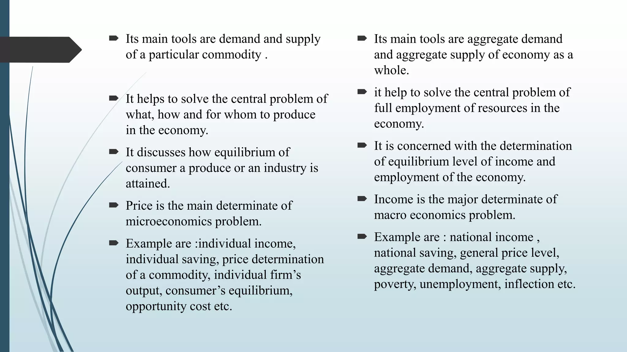  Its main tools are demand and supply
of a particular commodity .
 It helps to solve the central problem of
what, how and for whom to produce
in the economy.
 It discusses how equilibrium of
consumer a produce or an industry is
attained.
 Price is the main determinate of
microeconomics problem.
 Example are :individual income,
individual saving, price determination
of a commodity, individual firm’s
output, consumer’s equilibrium,
opportunity cost etc.
 Its main tools are aggregate demand
and aggregate supply of economy as a
whole.
 it help to solve the central problem of
full employment of resources in the
economy.
 It is concerned with the determination
of equilibrium level of income and
employment of the economy.
 Income is the major determinate of
macro economics problem.
 Example are : national income ,
national saving, general price level,
aggregate demand, aggregate supply,
poverty, unemployment, inflection etc.
 