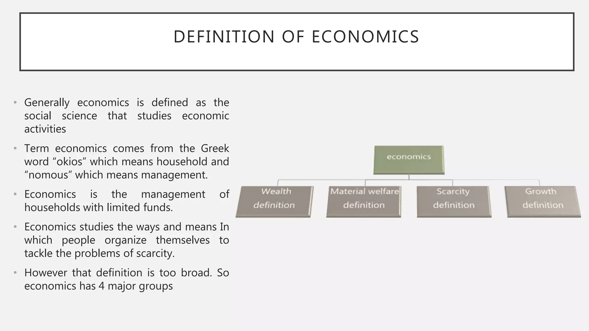 DEFINITION OF ECONOMICS
• Generally economics is defined as the
social science that studies economic
activities
• Term economics comes from the Greek
word “okios” which means household and
“nomous” which means management.
• Economics is the management of
households with limited funds.
• Economics studies the ways and means In
which people organize themselves to
tackle the problems of scarcity.
• However that definition is too broad. So
economics has 4 major groups
 
