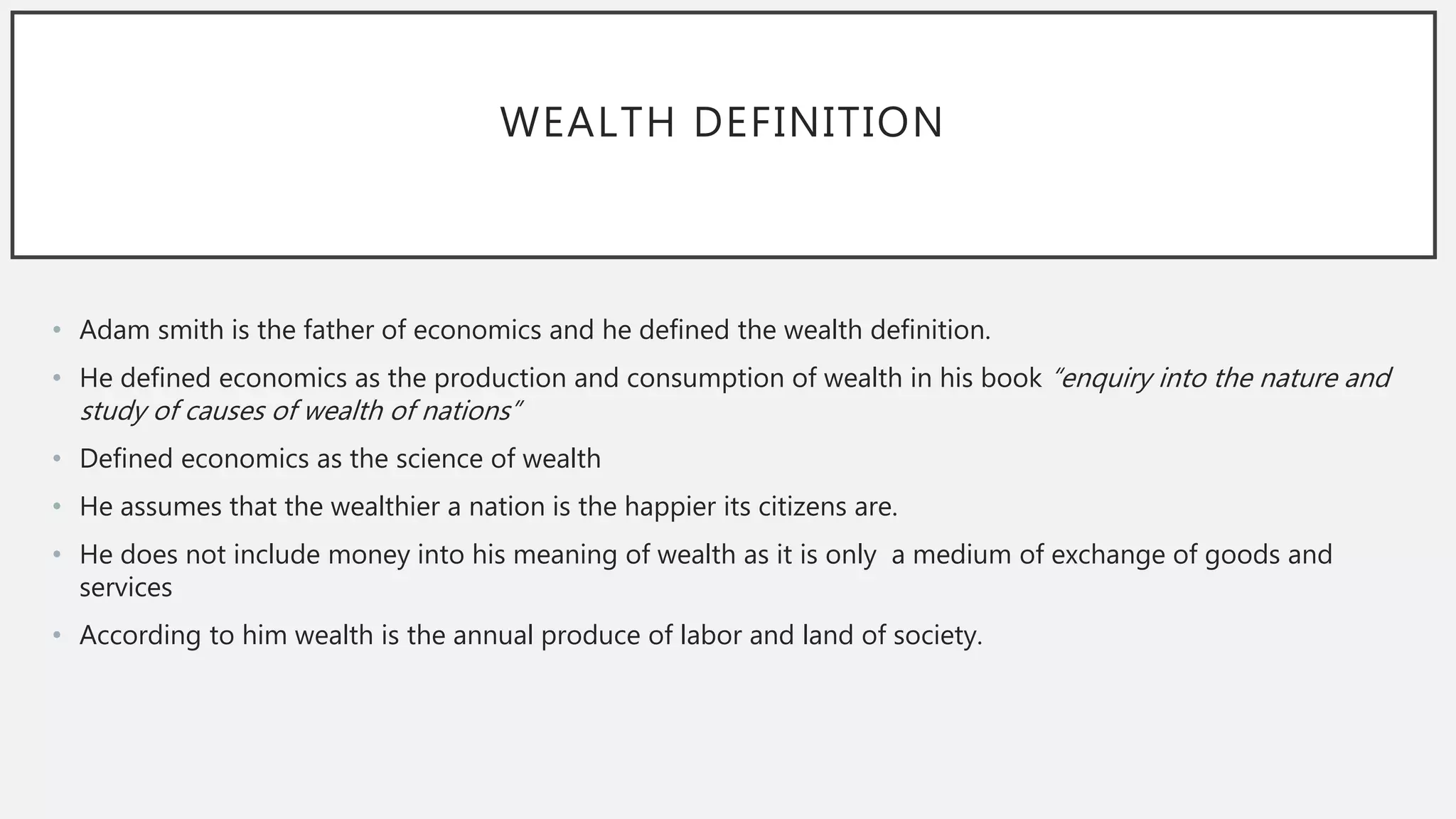 WEALTH DEFINITION
• Adam smith is the father of economics and he defined the wealth definition.
• He defined economics as the production and consumption of wealth in his book “enquiry into the nature and
study of causes of wealth of nations”
• Defined economics as the science of wealth
• He assumes that the wealthier a nation is the happier its citizens are.
• He does not include money into his meaning of wealth as it is only a medium of exchange of goods and
services
• According to him wealth is the annual produce of labor and land of society.
 