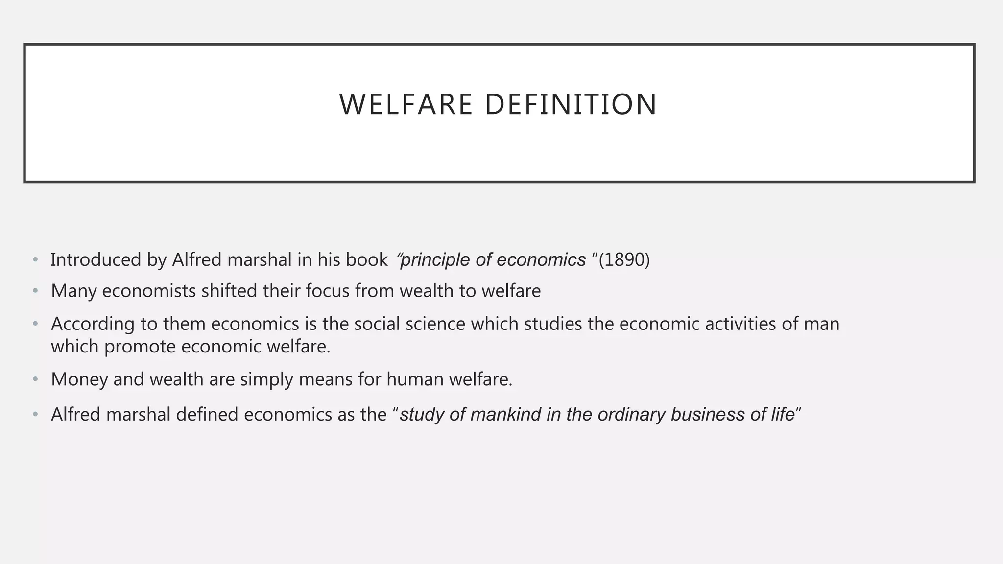 WELFARE DEFINITION
• Introduced by Alfred marshal in his book “principle of economics ”(1890)
• Many economists shifted their focus from wealth to welfare
• According to them economics is the social science which studies the economic activities of man
which promote economic welfare.
• Money and wealth are simply means for human welfare.
• Alfred marshal defined economics as the “study of mankind in the ordinary business of life”
 