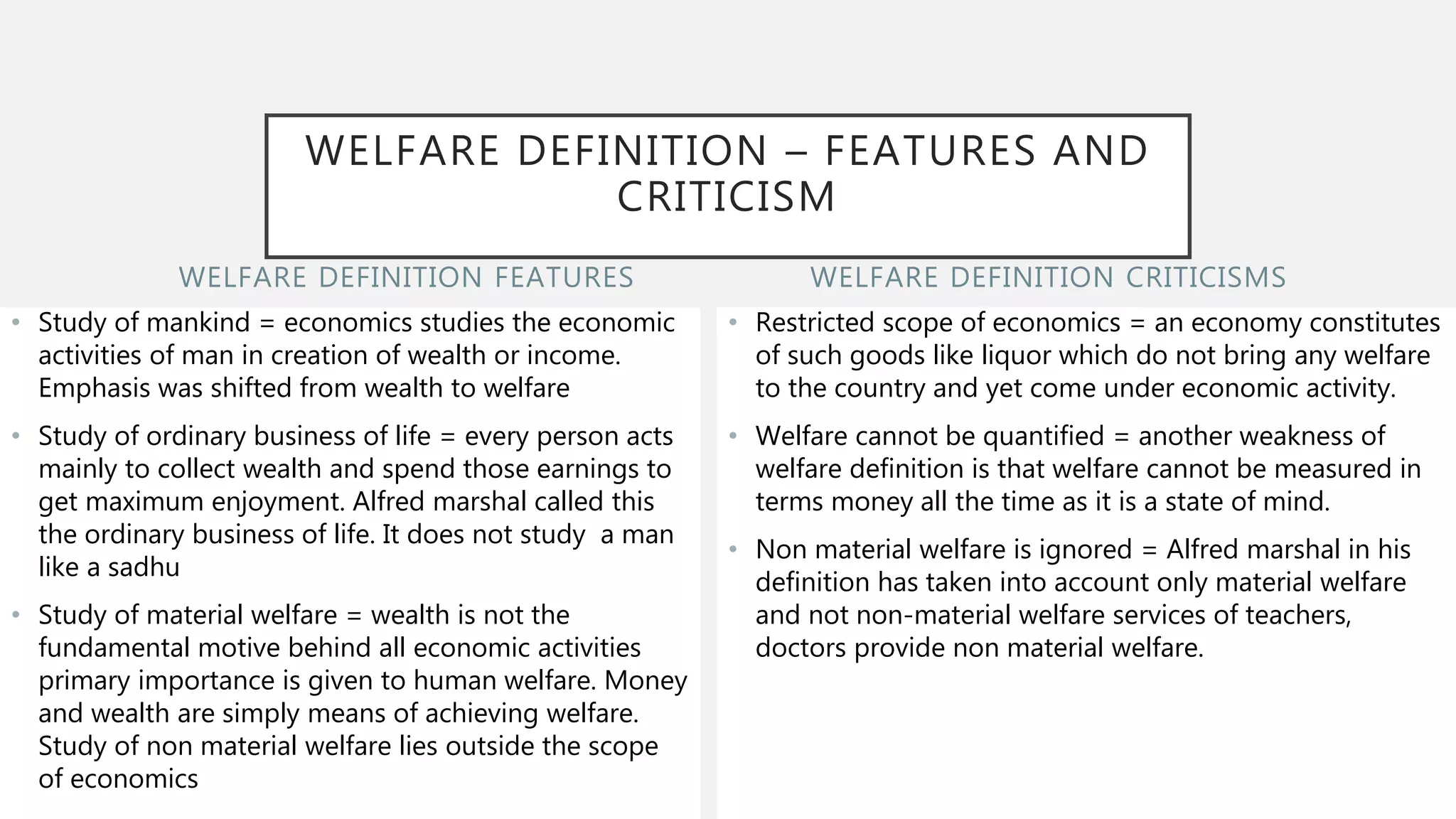 WELFARE DEFINITION FEATURES
• Study of mankind = economics studies the economic
activities of man in creation of wealth or income.
Emphasis was shifted from wealth to welfare
• Study of ordinary business of life = every person acts
mainly to collect wealth and spend those earnings to
get maximum enjoyment. Alfred marshal called this
the ordinary business of life. It does not study a man
like a sadhu
• Study of material welfare = wealth is not the
fundamental motive behind all economic activities
primary importance is given to human welfare. Money
and wealth are simply means of achieving welfare.
Study of non material welfare lies outside the scope
of economics
• Restricted scope of economics = an economy constitutes
of such goods like liquor which do not bring any welfare
to the country and yet come under economic activity.
• Welfare cannot be quantified = another weakness of
welfare definition is that welfare cannot be measured in
terms money all the time as it is a state of mind.
• Non material welfare is ignored = Alfred marshal in his
definition has taken into account only material welfare
and not non-material welfare services of teachers,
doctors provide non material welfare.
WELFARE DEFINITION CRITICISMS
WELFARE DEFINITION – FEATURES AND
CRITICISM
 