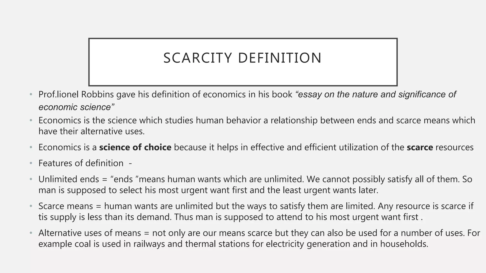 SCARCITY DEFINITION
• Prof.lionel Robbins gave his definition of economics in his book “essay on the nature and significance of
economic science”
• Economics is the science which studies human behavior a relationship between ends and scarce means which
have their alternative uses.
• Economics is a science of choice because it helps in effective and efficient utilization of the scarce resources
• Features of definition -
• Unlimited ends = “ends ”means human wants which are unlimited. We cannot possibly satisfy all of them. So
man is supposed to select his most urgent want first and the least urgent wants later.
• Scarce means = human wants are unlimited but the ways to satisfy them are limited. Any resource is scarce if
tis supply is less than its demand. Thus man is supposed to attend to his most urgent want first .
• Alternative uses of means = not only are our means scarce but they can also be used for a number of uses. For
example coal is used in railways and thermal stations for electricity generation and in households.
 