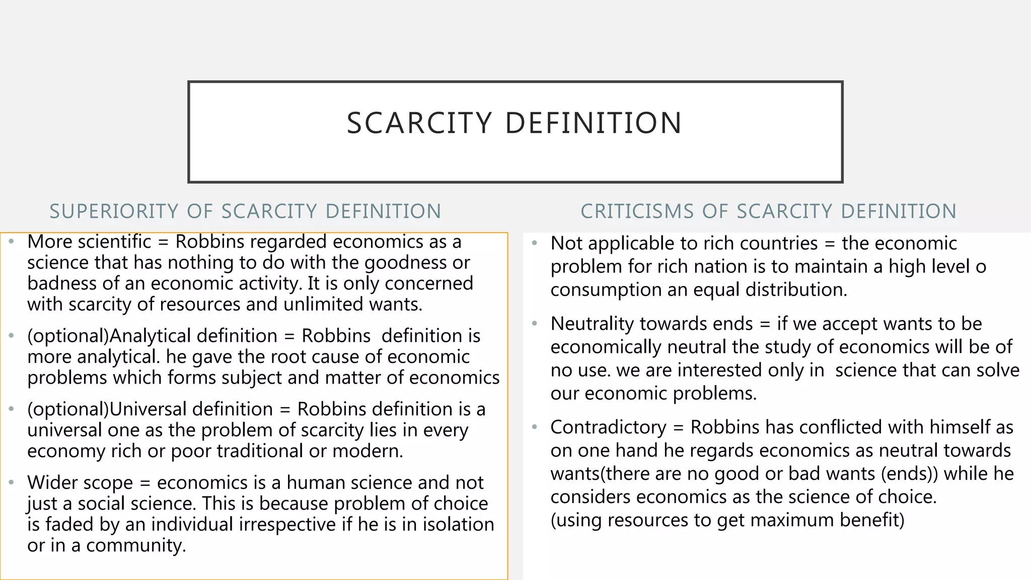 SUPERIORITY OF SCARCITY DEFINITION
• More scientific = Robbins regarded economics as a
science that has nothing to do with the goodness or
badness of an economic activity. It is only concerned
with scarcity of resources and unlimited wants.
• (optional)Analytical definition = Robbins definition is
more analytical. he gave the root cause of economic
problems which forms subject and matter of economics
• (optional)Universal definition = Robbins definition is a
universal one as the problem of scarcity lies in every
economy rich or poor traditional or modern.
• Wider scope = economics is a human science and not
just a social science. This is because problem of choice
is faded by an individual irrespective if he is in isolation
or in a community.
• Not applicable to rich countries = the economic
problem for rich nation is to maintain a high level o
consumption an equal distribution.
• Neutrality towards ends = if we accept wants to be
economically neutral the study of economics will be of
no use. we are interested only in science that can solve
our economic problems.
• Contradictory = Robbins has conflicted with himself as
on one hand he regards economics as neutral towards
wants(there are no good or bad wants (ends)) while he
considers economics as the science of choice.
(using resources to get maximum benefit)
CRITICISMS OF SCARCITY DEFINITION
SCARCITY DEFINITION
 