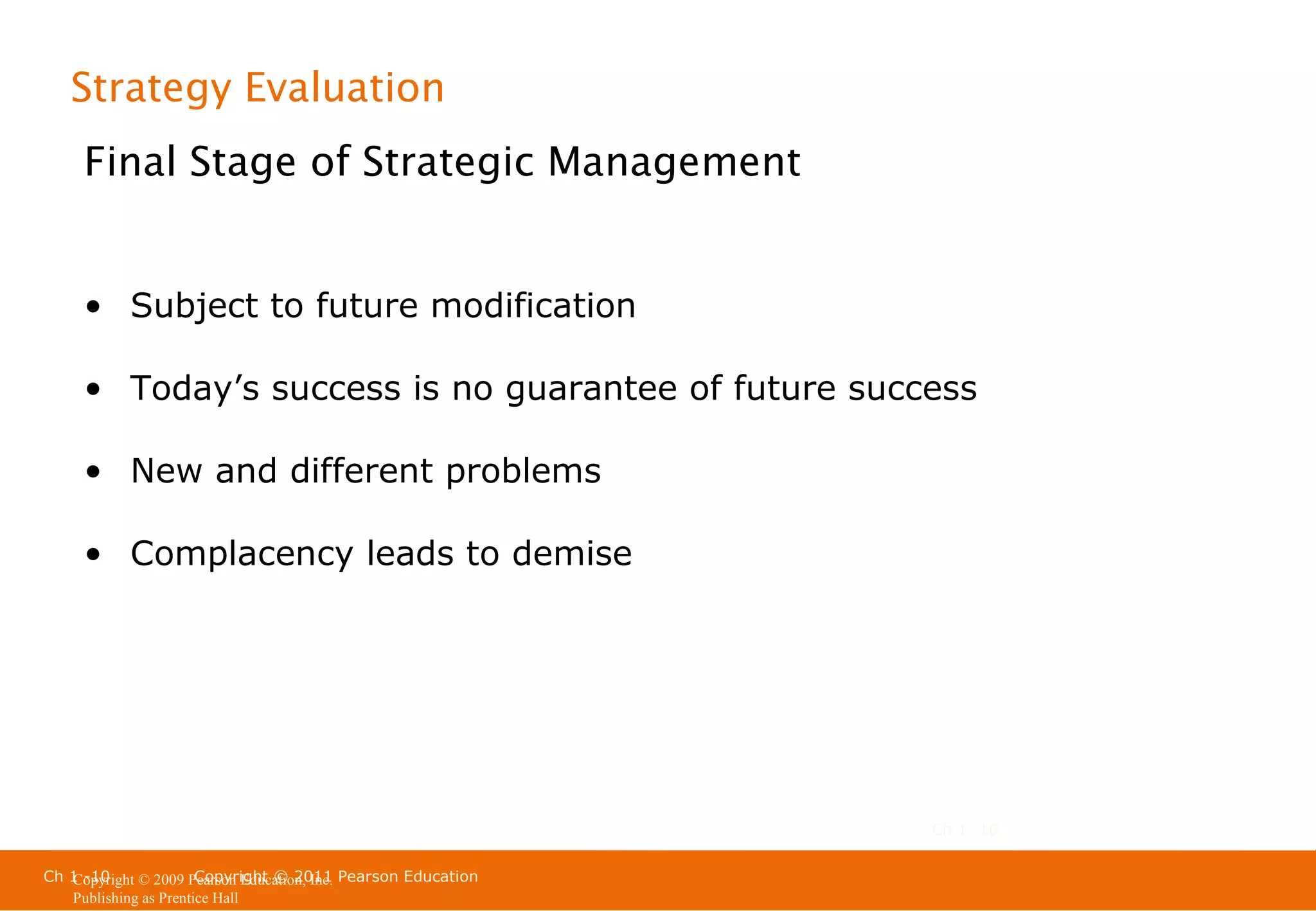 Strategy Evaluation
Final Stage of Strategic Management
• Subject to future modification
• Today’s success is no guarantee of future success
• New and different problems
• Complacency leads to demise

Ch 1 -10
Ch 1 -10
Copyright © 2011
Copyright © 2009 Pearson Education, Inc. Pearson Education
Publishing as Prentice Hall

 
