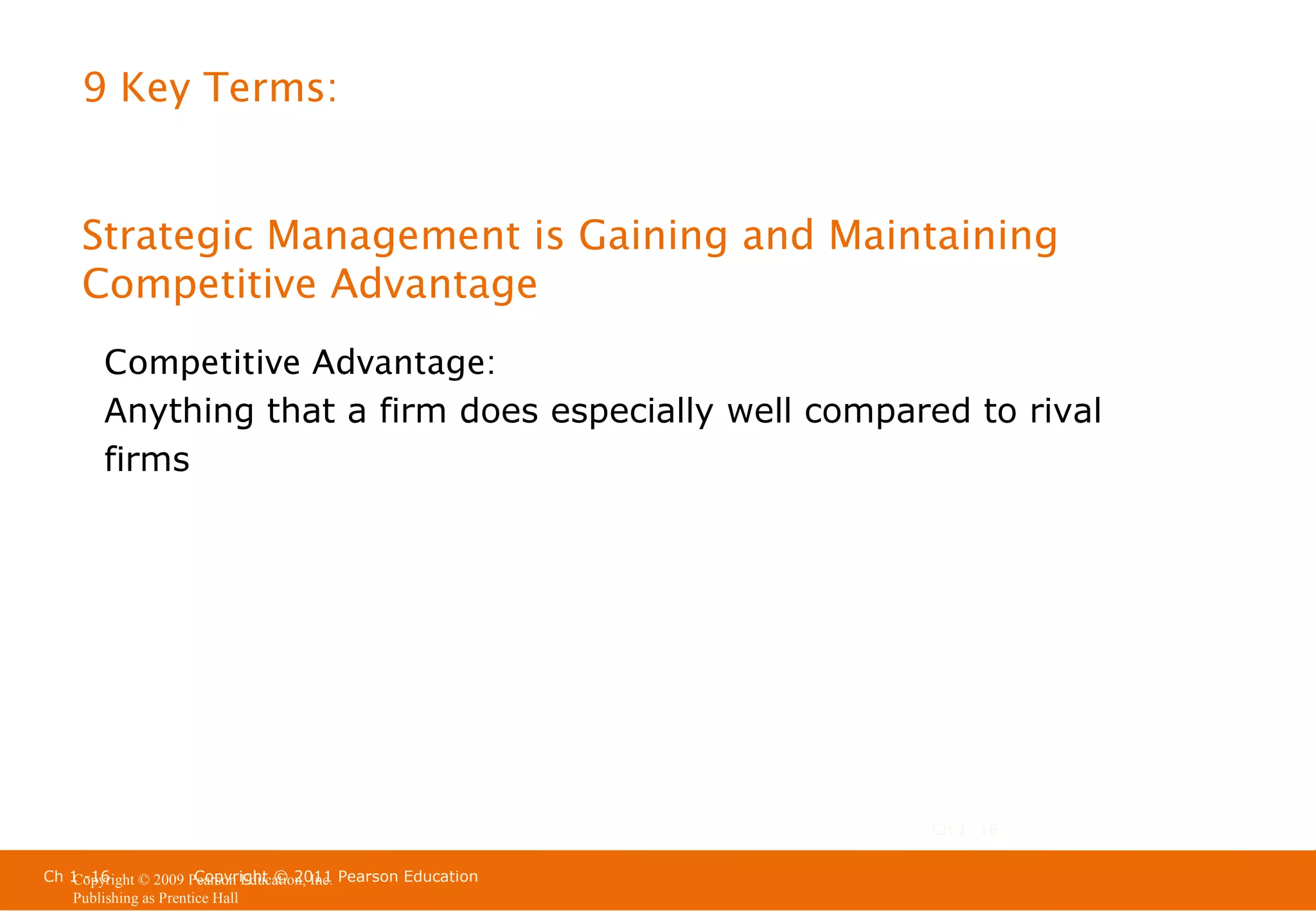 9 Key Terms:

Strategic Management is Gaining and Maintaining
Competitive Advantage
Competitive Advantage:
Anything that a firm does especially well compared to rival
firms

Ch 1 -16
Ch 1 -16
Copyright © 2011
Copyright © 2009 Pearson Education, Inc. Pearson Education
Publishing as Prentice Hall

 
